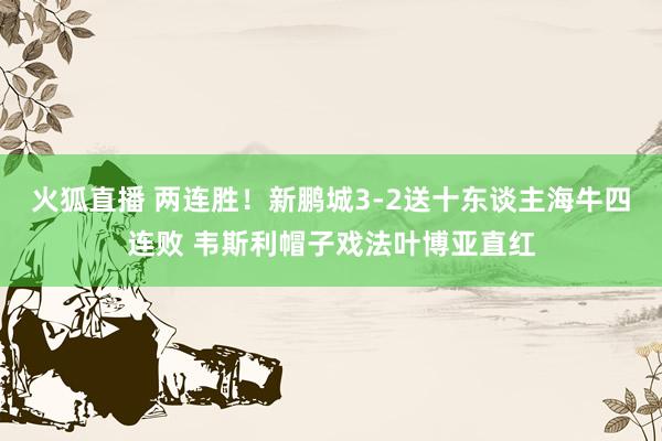火狐直播 两连胜！新鹏城3-2送十东谈主海牛四连败 韦斯利帽子戏法叶博亚直红