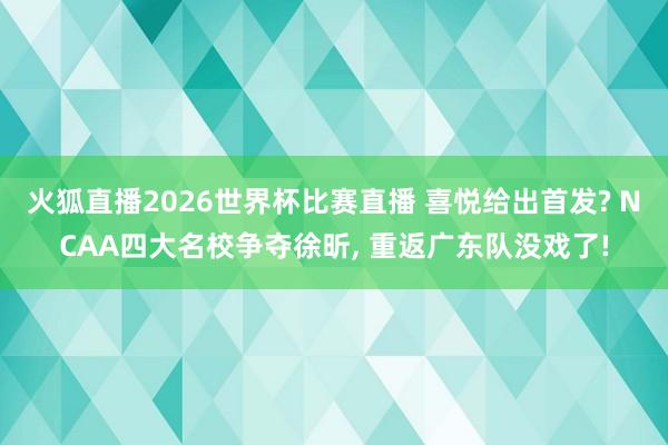 火狐直播2026世界杯比赛直播 喜悦给出首发? NCAA四大名校争夺徐昕, 重返广东队没戏了!