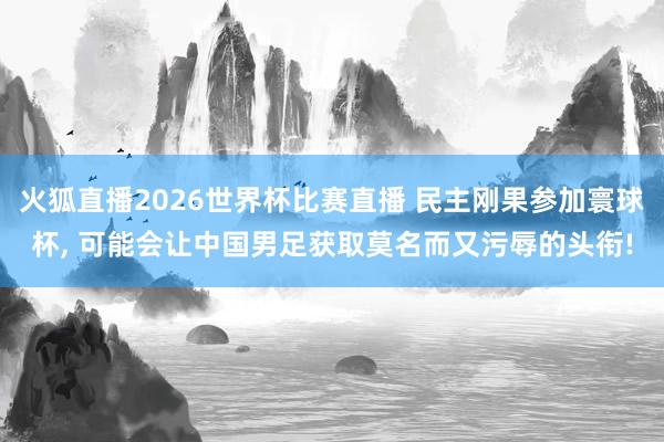 火狐直播2026世界杯比赛直播 民主刚果参加寰球杯, 可能会让中国男足获取莫名而又污辱的头衔!