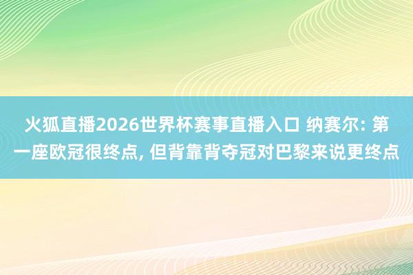 火狐直播2026世界杯赛事直播入口 纳赛尔: 第一座欧冠很终点, 但背靠背夺冠对巴黎来说更终点