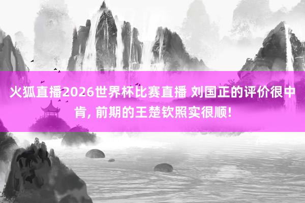 火狐直播2026世界杯比赛直播 刘国正的评价很中肯, 前期的王楚钦照实很顺!