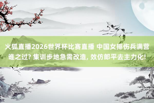 火狐直播2026世界杯比赛直播 中国女排伤兵满营谁之过? 集训步地急需改造, 效仿郎平去主力化!
