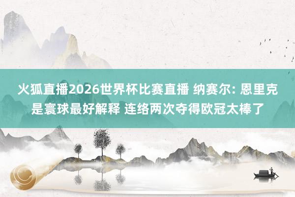 火狐直播2026世界杯比赛直播 纳赛尔: 恩里克是寰球最好解释 连络两次夺得欧冠太棒了