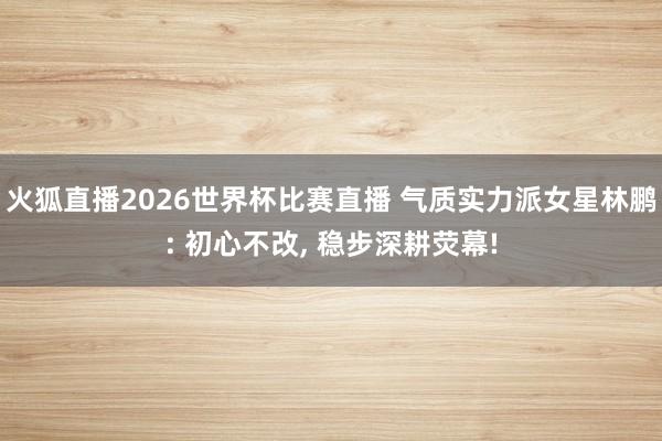 火狐直播2026世界杯比赛直播 气质实力派女星林鹏: 初心不改, 稳步深耕荧幕!