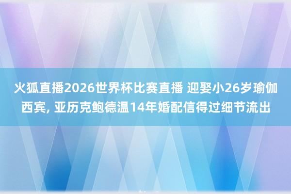 火狐直播2026世界杯比赛直播 迎娶小26岁瑜伽西宾, 亚历克鲍德温14年婚配信得过细节流出