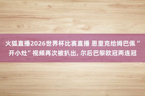 火狐直播2026世界杯比赛直播 恩里克给姆巴佩“开小灶”视频再次被扒出, 尔后巴黎欧冠两连冠