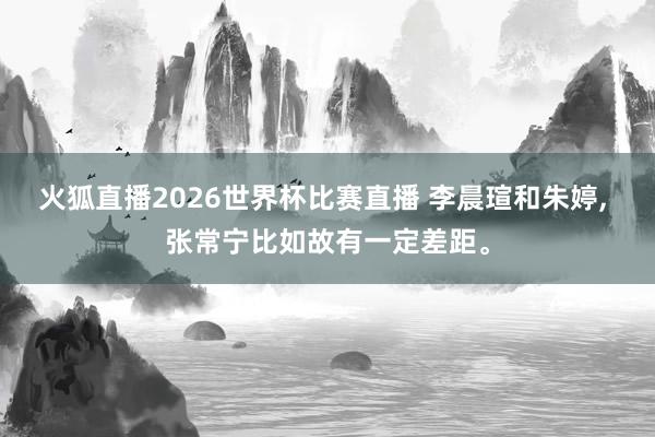 火狐直播2026世界杯比赛直播 李晨瑄和朱婷, 张常宁比如故有一定差距。