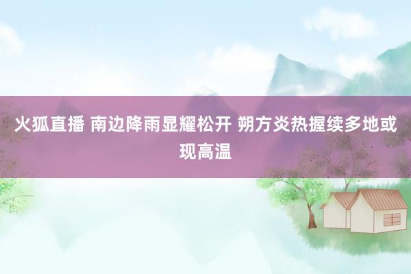 火狐直播 南边降雨显耀松开 朔方炎热握续多地或现高温
