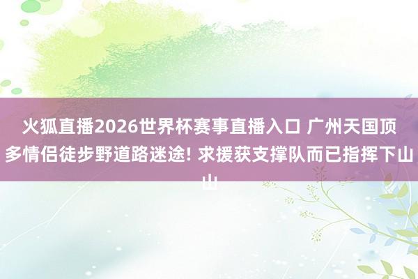 火狐直播2026世界杯赛事直播入口 广州天国顶多情侣徒步野道路迷途! 求援获支撑队而已指挥下山