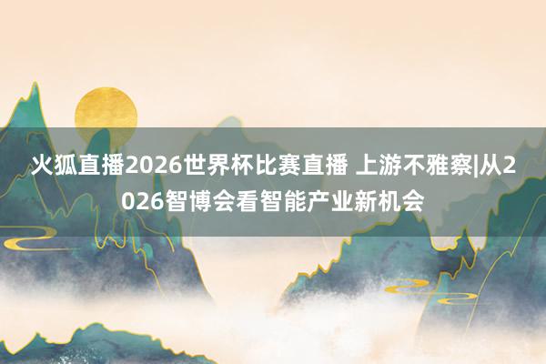 火狐直播2026世界杯比赛直播 上游不雅察|从2026智博会看智能产业新机会