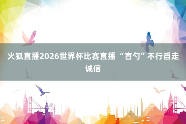 火狐直播2026世界杯比赛直播 “盲勺”不行舀走诚信