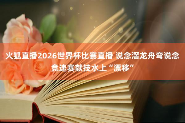 火狐直播2026世界杯比赛直播 说念滘龙舟弯说念竞速赛献技水上“漂移”
