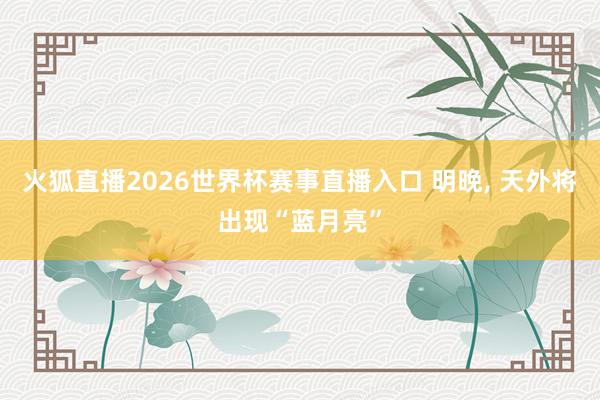 火狐直播2026世界杯赛事直播入口 明晚, 天外将出现“蓝月亮”