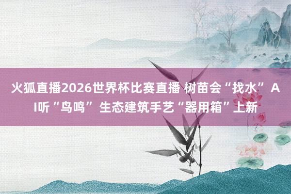 火狐直播2026世界杯比赛直播 树苗会“找水” AI听“鸟鸣” 生态建筑手艺“器用箱”上新