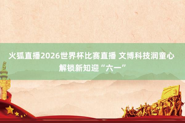 火狐直播2026世界杯比赛直播 文博科技润童心 解锁新知迎“六一”