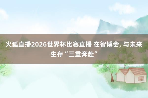 火狐直播2026世界杯比赛直播 在智博会, 与未来生存“三重奔赴”