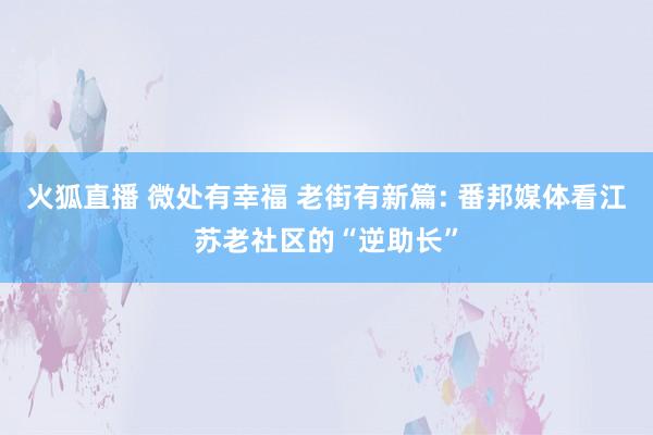 火狐直播 微处有幸福 老街有新篇: 番邦媒体看江苏老社区的“逆助长”