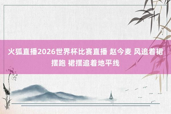 火狐直播2026世界杯比赛直播 赵今麦 风追着裙摆跑 裙摆追着地平线
