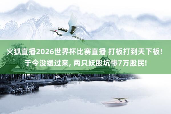 火狐直播2026世界杯比赛直播 打板打到天下板! 于今没缓过来, 两只妖股坑惨7万股民!