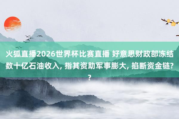 火狐直播2026世界杯比赛直播 好意思财政部冻结数十亿石油收入, 指其资助军事膨大, 掐断资金链?