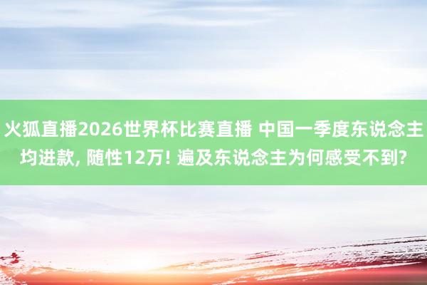 火狐直播2026世界杯比赛直播 中国一季度东说念主均进款, 随性12万! 遍及东说念主为何感受不到?