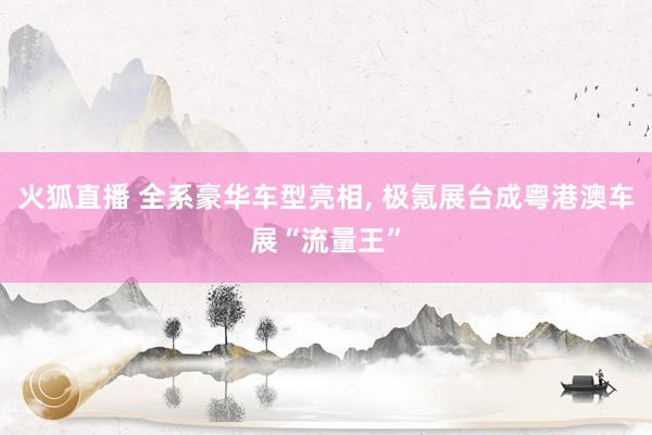 火狐直播 全系豪华车型亮相, 极氪展台成粤港澳车展“流量王”