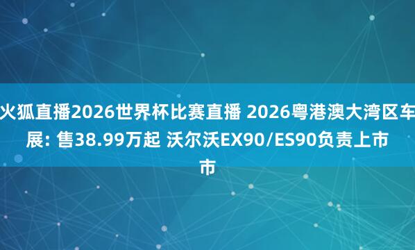 火狐直播2026世界杯比赛直播 2026粤港澳大湾区车展: 售38.99万起 沃尔沃EX90/ES90负责上市