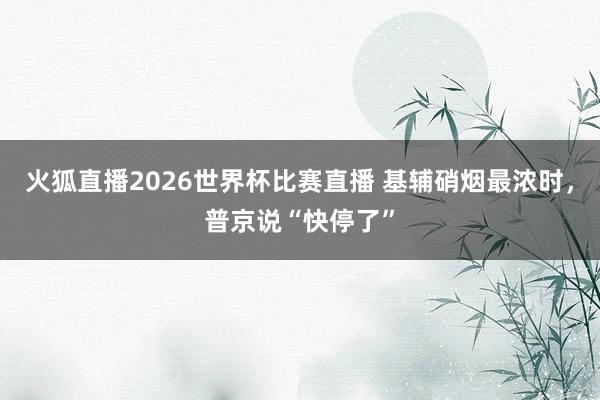 火狐直播2026世界杯比赛直播 基辅硝烟最浓时，普京说“快停了”