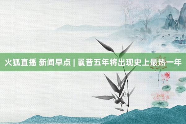 火狐直播 新闻早点 | 曩昔五年将出现史上最热一年