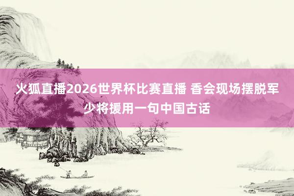 火狐直播2026世界杯比赛直播 香会现场摆脱军少将援用一句中国古话