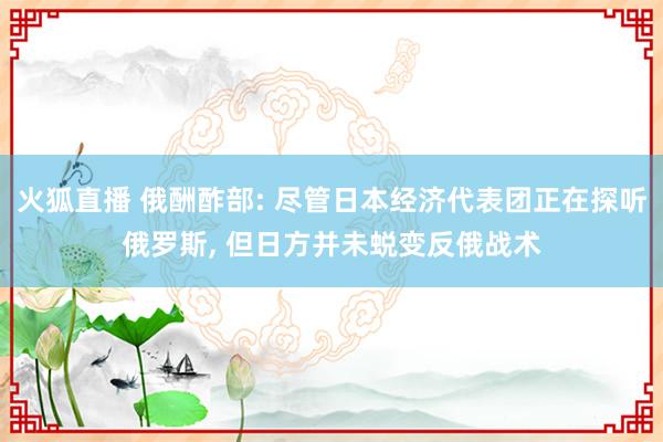 火狐直播 俄酬酢部: 尽管日本经济代表团正在探听俄罗斯, 但日方并未蜕变反俄战术