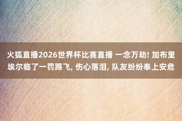 火狐直播2026世界杯比赛直播 一念万劫! 加布里埃尔临了一罚踢飞, 伤心落泪, 队友纷纷奉上安危