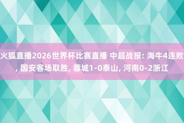 火狐直播2026世界杯比赛直播 中超战报: 海牛4连败, 国安客场取胜, 蓉城1-0泰山, 河南0-2浙江
