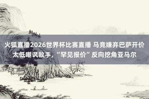 火狐直播2026世界杯比赛直播 马竞嫌弃巴萨开价太低嘲讽敌手, “罕见报价”反向挖角亚马尔