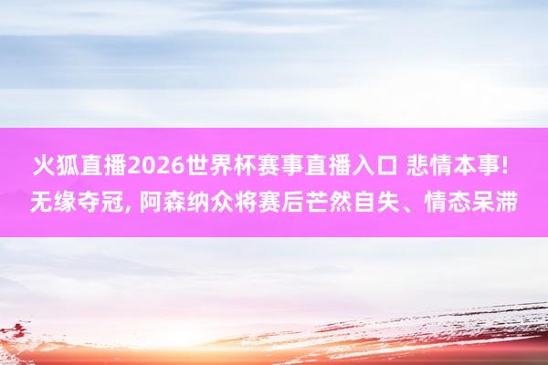 火狐直播2026世界杯赛事直播入口 悲情本事! 无缘夺冠, 阿森纳众将赛后芒然自失、情态呆滞