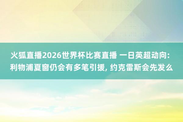 火狐直播2026世界杯比赛直播 一日英超动向: 利物浦夏窗仍会有多笔引援, 约克雷斯会先发么
