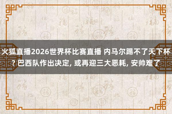 火狐直播2026世界杯比赛直播 内马尔踢不了天下杯? 巴西队作出决定, 或再迎三大恶耗, 安帅难了