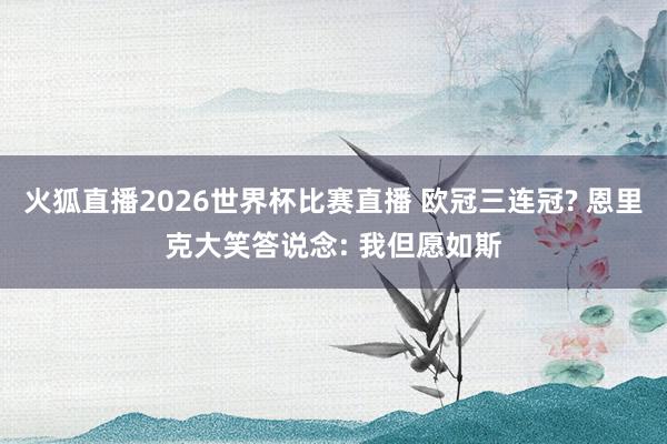 火狐直播2026世界杯比赛直播 欧冠三连冠? 恩里克大笑答说念: 我但愿如斯
