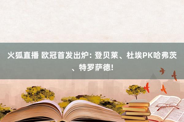 火狐直播 欧冠首发出炉: 登贝莱、杜埃PK哈弗茨、特罗萨德!