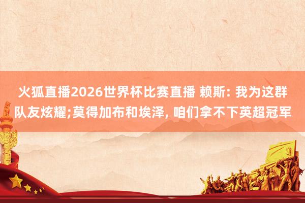 火狐直播2026世界杯比赛直播 赖斯: 我为这群队友炫耀;莫得加布和埃泽, 咱们拿不下英超冠军