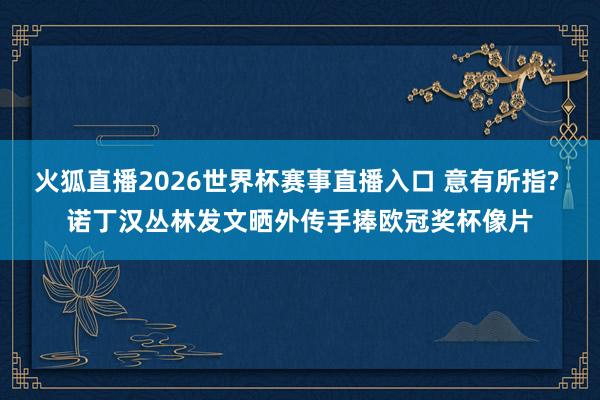 火狐直播2026世界杯赛事直播入口 意有所指? 诺丁汉丛林发文晒外传手捧欧冠奖杯像片