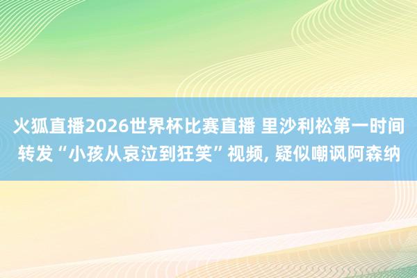 火狐直播2026世界杯比赛直播 里沙利松第一时间转发“小孩从哀泣到狂笑”视频, 疑似嘲讽阿森纳