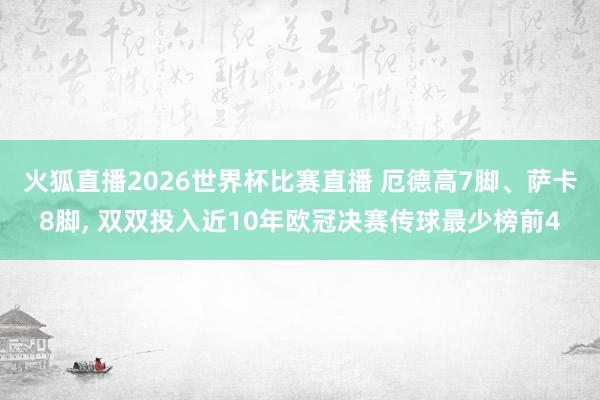 火狐直播2026世界杯比赛直播 厄德高7脚、萨卡8脚, 双双投入近10年欧冠决赛传球最少榜前4
