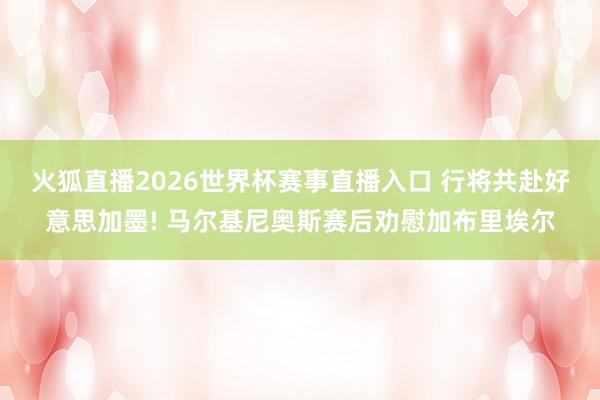 火狐直播2026世界杯赛事直播入口 行将共赴好意思加墨! 马尔基尼奥斯赛后劝慰加布里埃尔