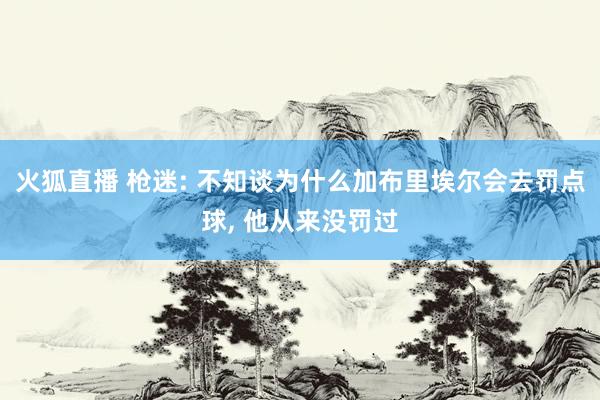 火狐直播 枪迷: 不知谈为什么加布里埃尔会去罚点球, 他从来没罚过