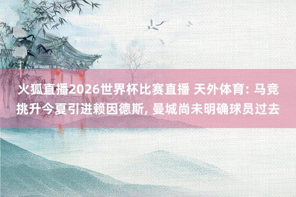 火狐直播2026世界杯比赛直播 天外体育: 马竞挑升今夏引进赖因德斯, 曼城尚未明确球员过去