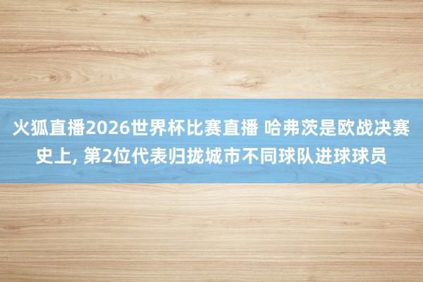 火狐直播2026世界杯比赛直播 哈弗茨是欧战决赛史上, 第2位代表归拢城市不同球队进球球员