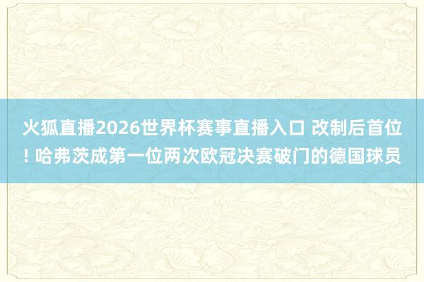 火狐直播2026世界杯赛事直播入口 改制后首位! 哈弗茨成第一位两次欧冠决赛破门的德国球员