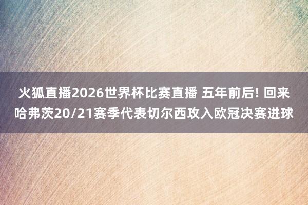火狐直播2026世界杯比赛直播 五年前后! 回来哈弗茨20/21赛季代表切尔西攻入欧冠决赛进球