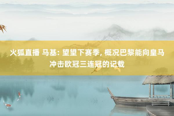 火狐直播 马基: 望望下赛季, 概况巴黎能向皇马冲击欧冠三连冠的记载